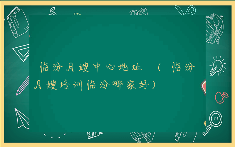 临汾月嫂中心地址 (临汾月嫂培训临汾哪家好)